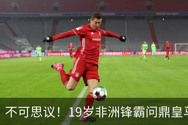 不可思议！19岁非洲锋霸问鼎皇马1.4亿队史标王！3年前还是高中生